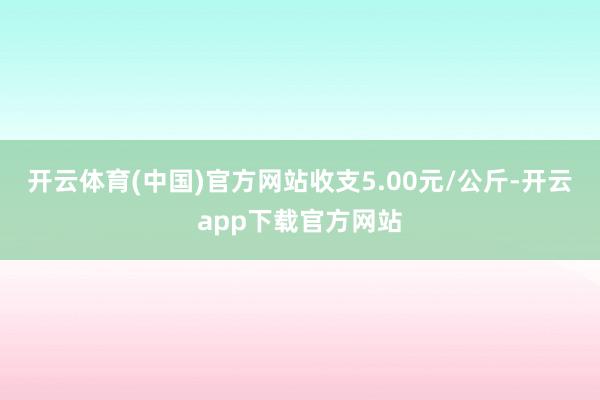 开云体育(中国)官方网站收支5.00元/公斤-开云app下载官方网站