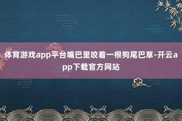 体育游戏app平台嘴巴里咬着一根狗尾巴草-开云app下载官方网站