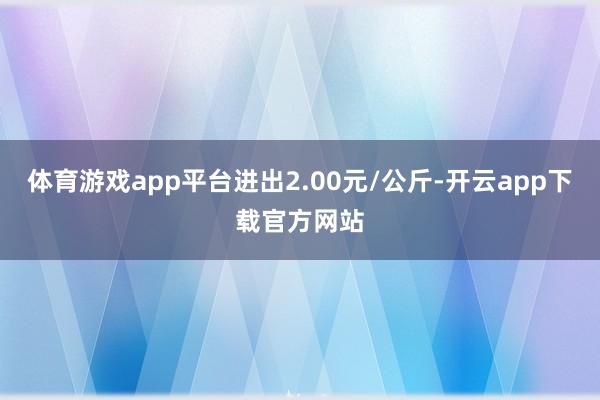 体育游戏app平台进出2.00元/公斤-开云app下载官方网站