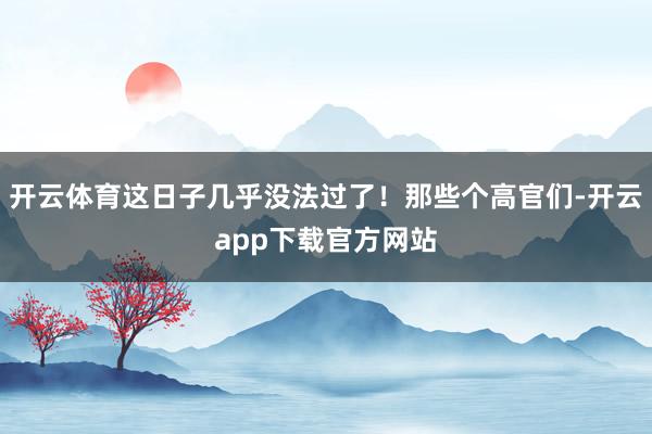 开云体育这日子几乎没法过了!那些个高官们-开云app下载官方网站