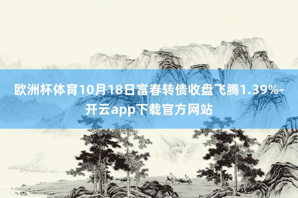 欧洲杯体育10月18日富春转债收盘飞腾1.39%-开云app下载官方网站