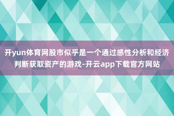 开yun体育网股市似乎是一个通过感性分析和经济判断获取资产的游戏-开云app下载官方网站