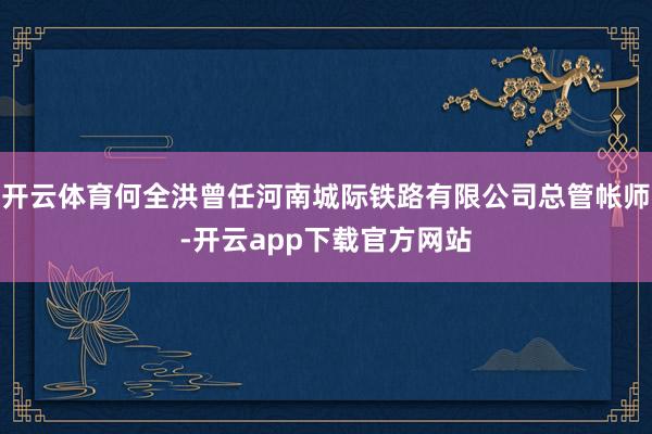 开云体育何全洪曾任河南城际铁路有限公司总管帐师-开云app下载官方网站
