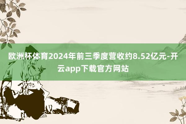 欧洲杯体育2024年前三季度营收约8.52亿元-开云app下载官方网站