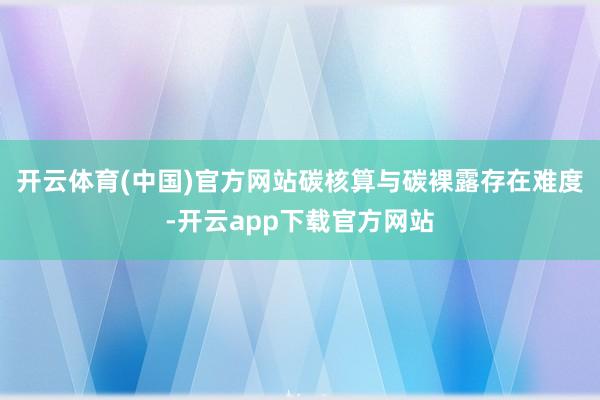 开云体育(中国)官方网站碳核算与碳裸露存在难度-开云app下载官方网站