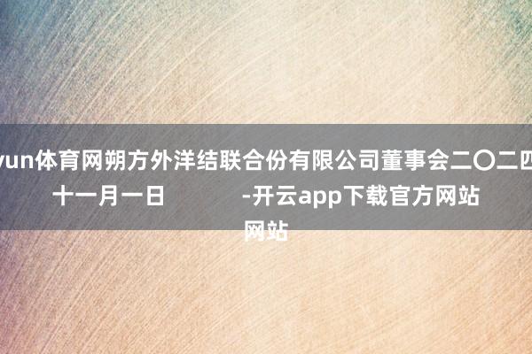 开yun体育网朔方外洋结联合份有限公司董事会二〇二四年十一月一日            -开云app下载官方网站