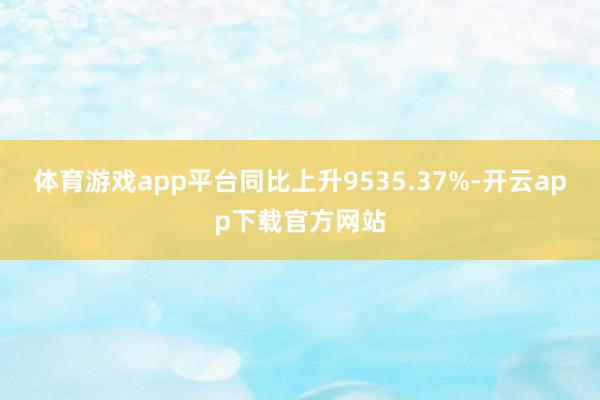 体育游戏app平台同比上升9535.37%-开云app下载官方网站