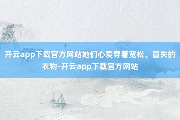 开云app下载官方网站她们心爱穿着宽松、冒失的衣物-开云app下载官方网站