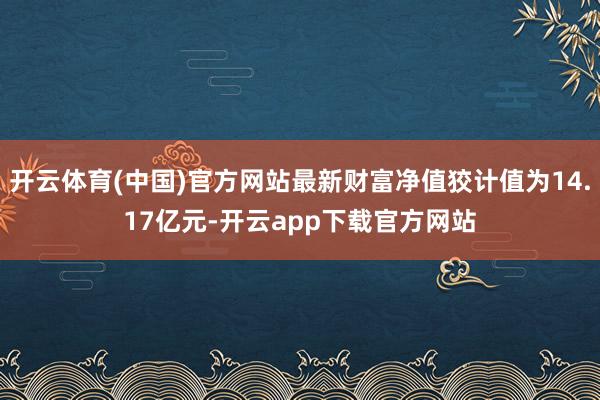 开云体育(中国)官方网站最新财富净值狡计值为14.17亿元-开云app下载官方网站