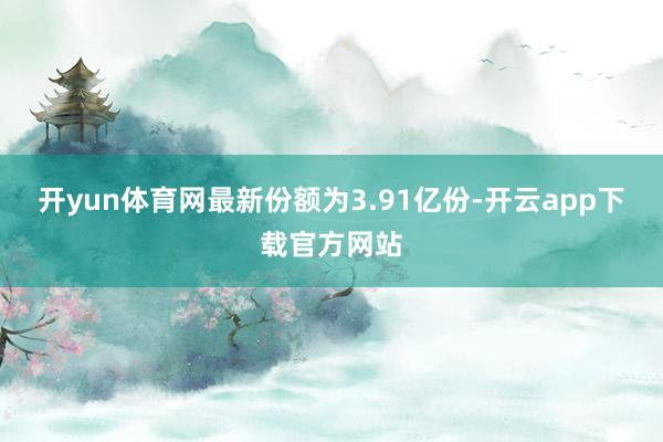 开yun体育网最新份额为3.91亿份-开云app下载官方网站
