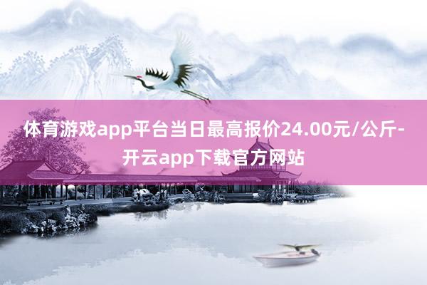 体育游戏app平台当日最高报价24.00元/公斤-开云app下载官方网站