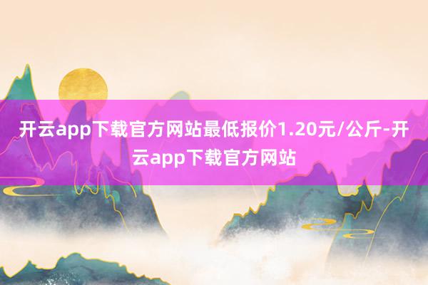 开云app下载官方网站最低报价1.20元/公斤-开云app下载官方网站