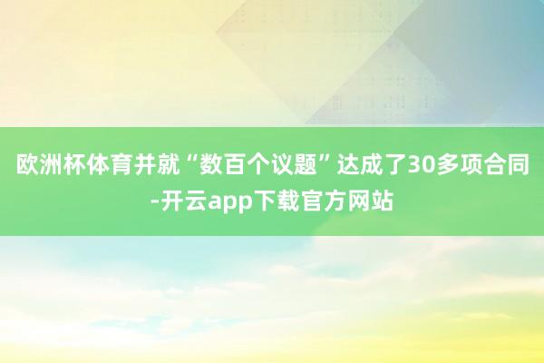 欧洲杯体育并就“数百个议题”达成了30多项合同-开云app下载官方网站