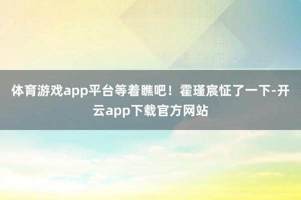 体育游戏app平台等着瞧吧！霍瑾宸怔了一下-开云app下载官方网站