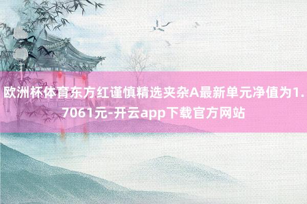 欧洲杯体育东方红谨慎精选夹杂A最新单元净值为1.7061元-开云app下载官方网站