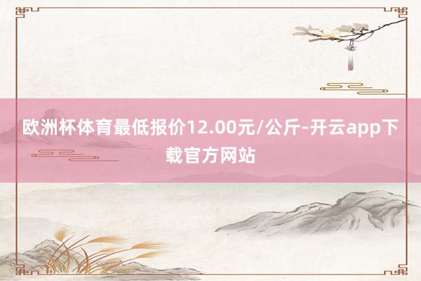 欧洲杯体育最低报价12.00元/公斤-开云app下载官方网站