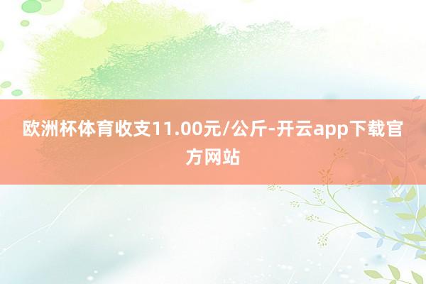 欧洲杯体育收支11.00元/公斤-开云app下载官方网站