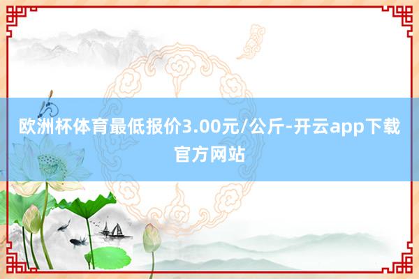 欧洲杯体育最低报价3.00元/公斤-开云app下载官方网站