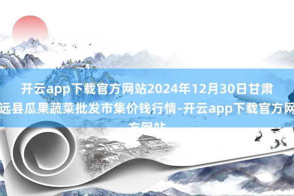 开云app下载官方网站2024年12月30日甘肃靖远县瓜果蔬菜批发市集价钱行情-开云app下载官方网站