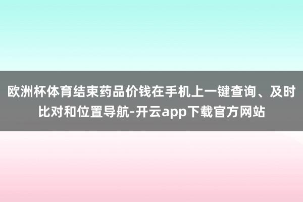 欧洲杯体育结束药品价钱在手机上一键查询、及时比对和位置导航-开云app下载官方网站