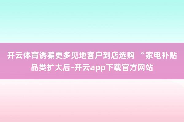开云体育诱骗更多见地客户到店选购  “家电补贴品类扩大后-开云app下载官方网站
