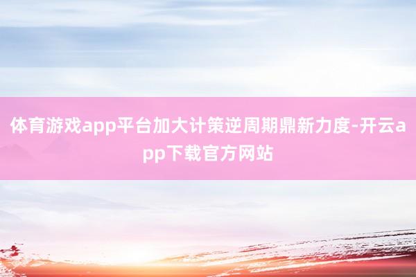体育游戏app平台加大计策逆周期鼎新力度-开云app下载官方网站