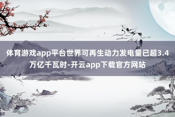 体育游戏app平台世界可再生动力发电量已超3.4万亿千瓦时-开云app下载官方网站