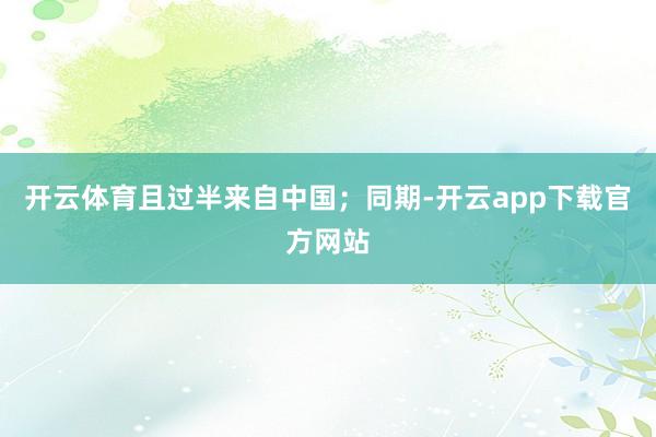开云体育且过半来自中国；同期-开云app下载官方网站