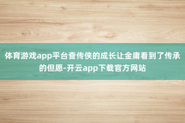 体育游戏app平台查传侠的成长让金庸看到了传承的但愿-开云app下载官方网站