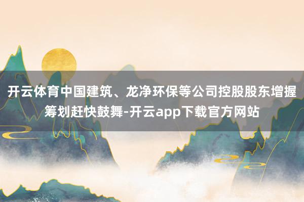 开云体育中国建筑、龙净环保等公司控股股东增握筹划赶快鼓舞-开云app下载官方网站