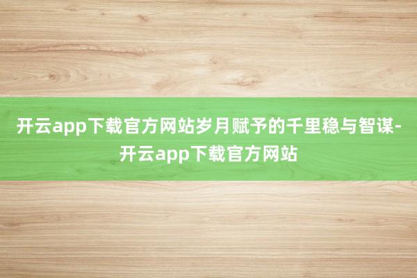 开云app下载官方网站岁月赋予的千里稳与智谋-开云app下载官方网站