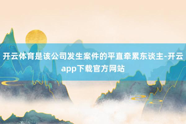 开云体育是该公司发生案件的平直牵累东谈主-开云app下载官方网站
