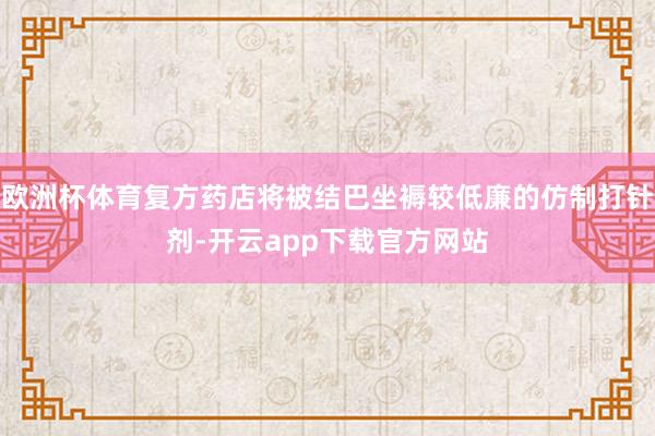 欧洲杯体育复方药店将被结巴坐褥较低廉的仿制打针剂-开云app下载官方网站