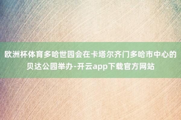 欧洲杯体育多哈世园会在卡塔尔齐门多哈市中心的贝达公园举办-开云app下载官方网站