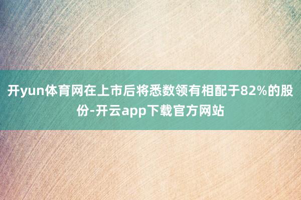 开yun体育网在上市后将悉数领有相配于82%的股份-开云app下载官方网站