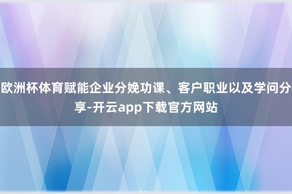 欧洲杯体育赋能企业分娩功课、客户职业以及学问分享-开云app下载官方网站