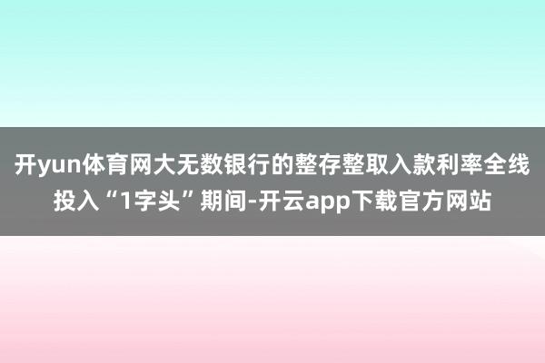 开yun体育网大无数银行的整存整取入款利率全线投入“1字头”期间-开云app下载官方网站
